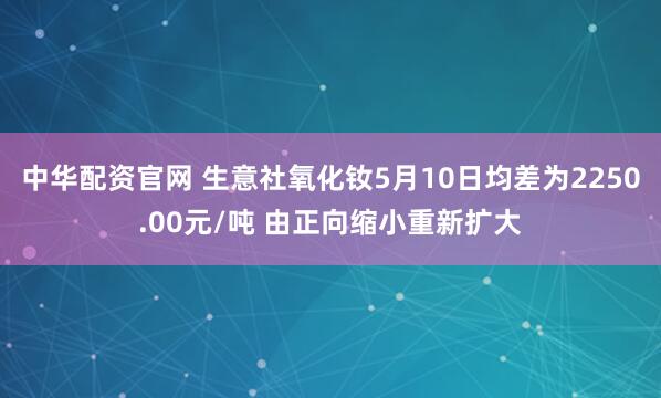 中华配资官网 生意社氧化钕5月10日均差为2250.00元/吨 由正向缩小重新扩大
