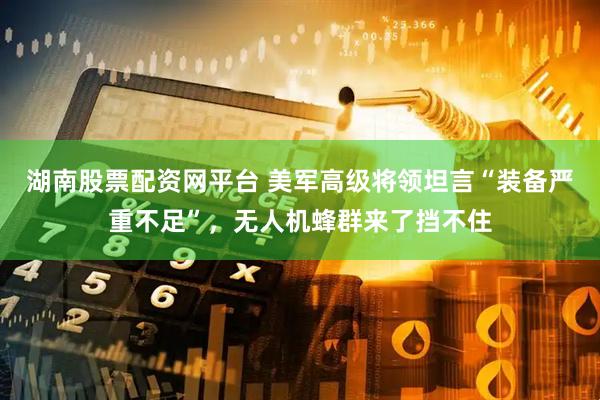 湖南股票配资网平台 美军高级将领坦言“装备严重不足”，无人机蜂群来了挡不住