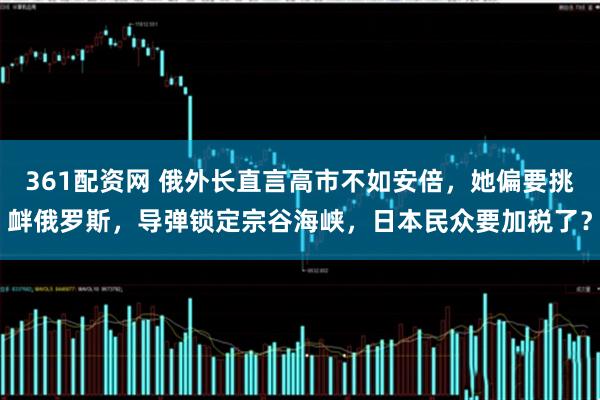 361配资网 俄外长直言高市不如安倍，她偏要挑衅俄罗斯，导弹锁定宗谷海峡，日本民众要加税了？